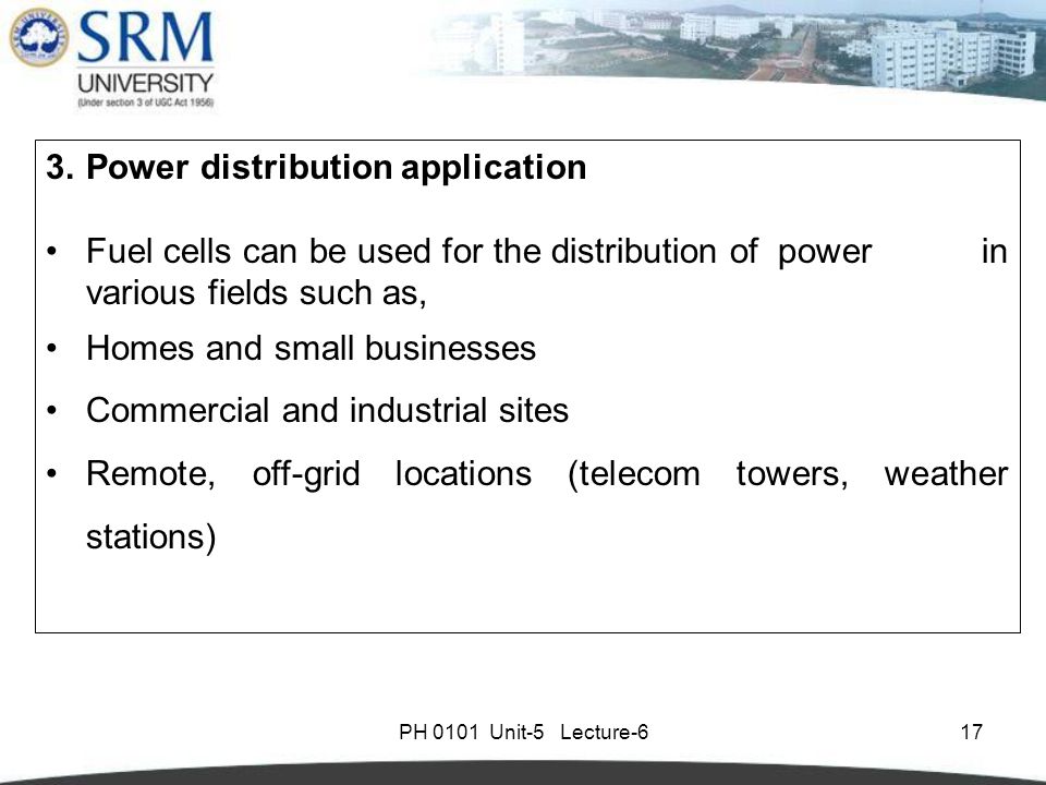 PH 0101 Unit-5 Lecture Power distribution application Fuel cells can be used for the distribution of power in various fields such as, Homes and small businesses Commercial and industrial sites Remote, off-grid locations (telecom towers, weather stations)