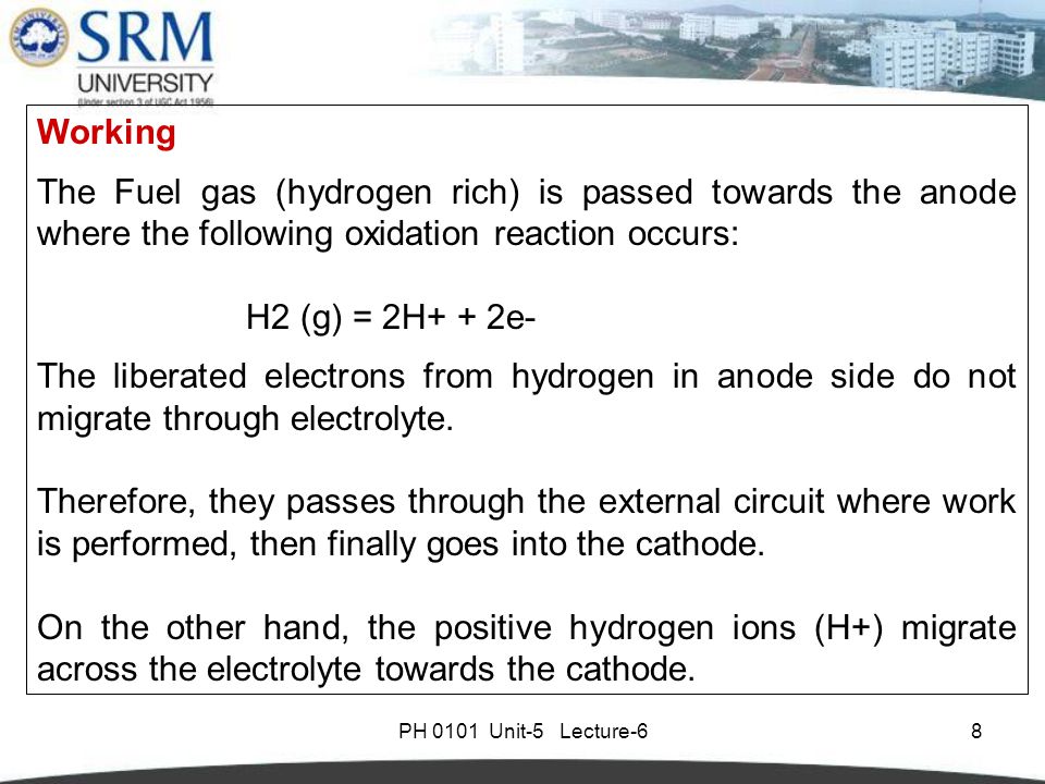 PH 0101 Unit-5 Lecture-68 Working The Fuel gas (hydrogen rich) is passed towards the anode where the following oxidation reaction occurs: H2 (g) = 2H+ + 2e- The liberated electrons from hydrogen in anode side do not migrate through electrolyte.