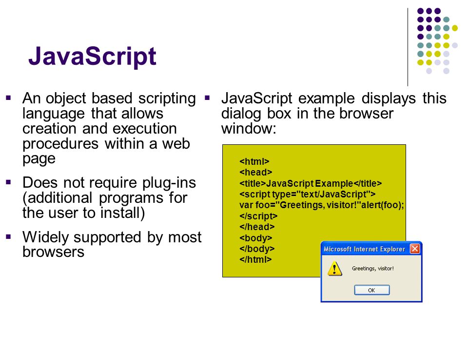 JavaScript  An object based scripting language that allows creation and execution procedures within a web page  Does not require plug-ins (additional programs for the user to install)  Widely supported by most browsers  JavaScript example displays this dialog box in the browser window: JavaScript Example var foo= Greetings, visitor! alert(foo);
