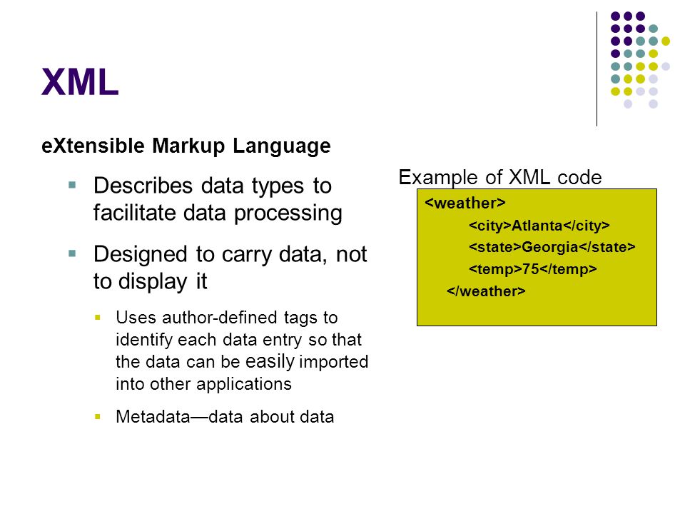 XML eXtensible Markup Language  Describes data types to facilitate data processing  Designed to carry data, not to display it  Uses author-defined tags to identify each data entry so that the data can be easily imported into other applications  Metadata—data about data Example of XML code Atlanta Georgia 75