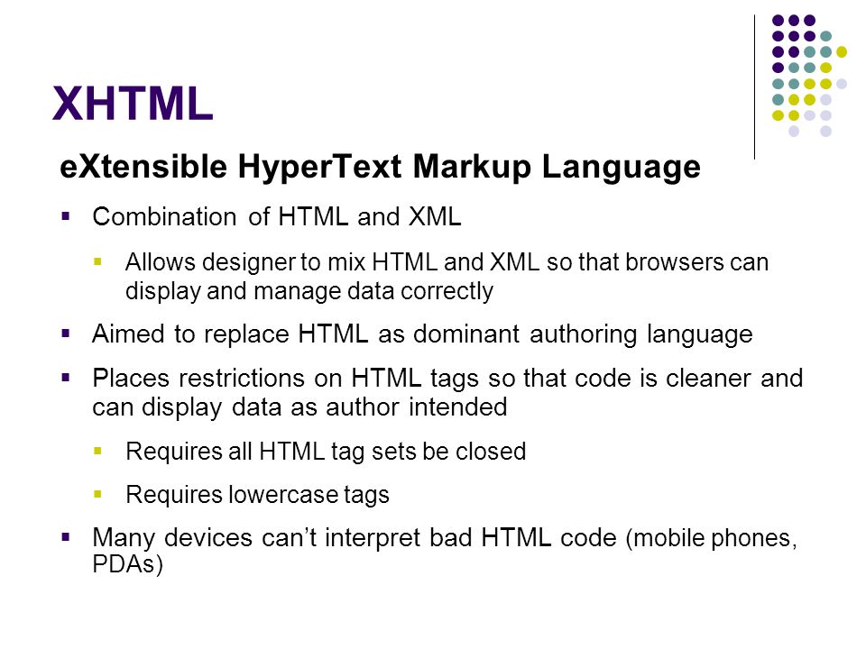 XHTML eXtensible HyperText Markup Language  Combination of HTML and XML  Allows designer to mix HTML and XML so that browsers can display and manage data correctly  Aimed to replace HTML as dominant authoring language  Places restrictions on HTML tags so that code is cleaner and can display data as author intended  Requires all HTML tag sets be closed  Requires lowercase tags  Many devices can’t interpret bad HTML code (mobile phones, PDAs)