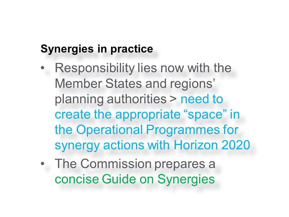 Synergies in practice Responsibility lies now with the Member States and regions’ planning authorities > need to create the appropriate space in the Operational Programmes for synergy actions with Horizon 2020 The Commission prepares a concise Guide on Synergies Responsibility lies now with the Member States and regions’ planning authorities > need to create the appropriate space in the Operational Programmes for synergy actions with Horizon 2020 The Commission prepares a concise Guide on Synergies