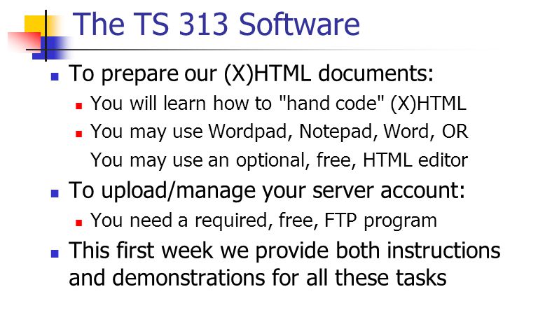 The TS 313 Software To prepare our (X)HTML documents: You will learn how to hand code (X)HTML You may use Wordpad, Notepad, Word, OR You may use an optional, free, HTML editor To upload/manage your server account: You need a required, free, FTP program This first week we provide both instructions and demonstrations for all these tasks
