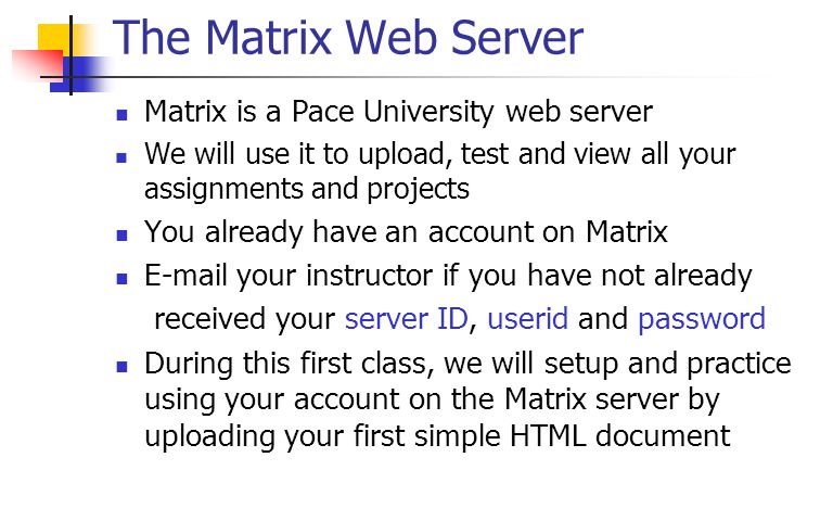 The Matrix Web Server Matrix is a Pace University web server We will use it to upload, test and view all your assignments and projects You already have an account on Matrix  your instructor if you have not already received your server ID, userid and password During this first class, we will setup and practice using your account on the Matrix server by uploading your first simple HTML document