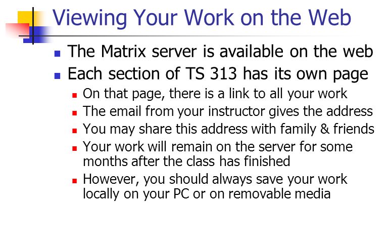 Viewing Your Work on the Web The Matrix server is available on the web Each section of TS 313 has its own page On that page, there is a link to all your work The  from your instructor gives the address You may share this address with family & friends Your work will remain on the server for some months after the class has finished However, you should always save your work locally on your PC or on removable media