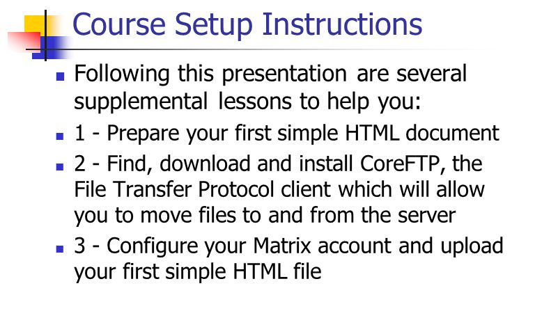 Course Setup Instructions Following this presentation are several supplemental lessons to help you: 1 - Prepare your first simple HTML document 2 - Find, download and install CoreFTP, the File Transfer Protocol client which will allow you to move files to and from the server 3 - Configure your Matrix account and upload your first simple HTML file