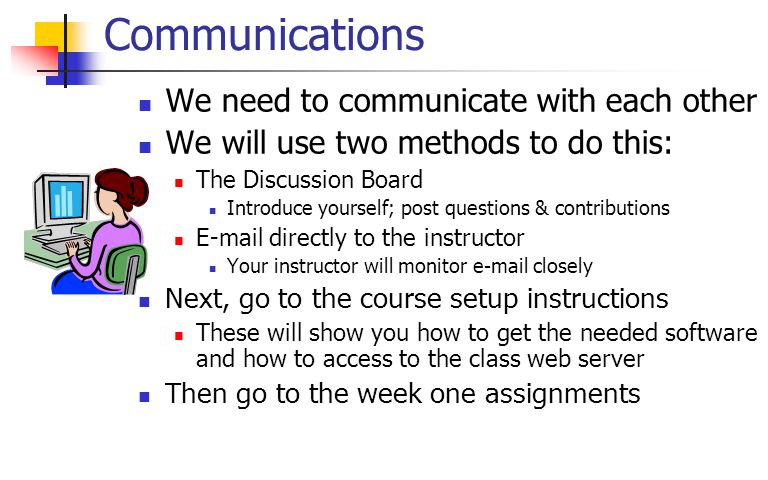 Communications We need to communicate with each other We will use two methods to do this: The Discussion Board Introduce yourself; post questions & contributions  directly to the instructor Your instructor will monitor  closely Next, go to the course setup instructions These will show you how to get the needed software and how to access to the class web server Then go to the week one assignments