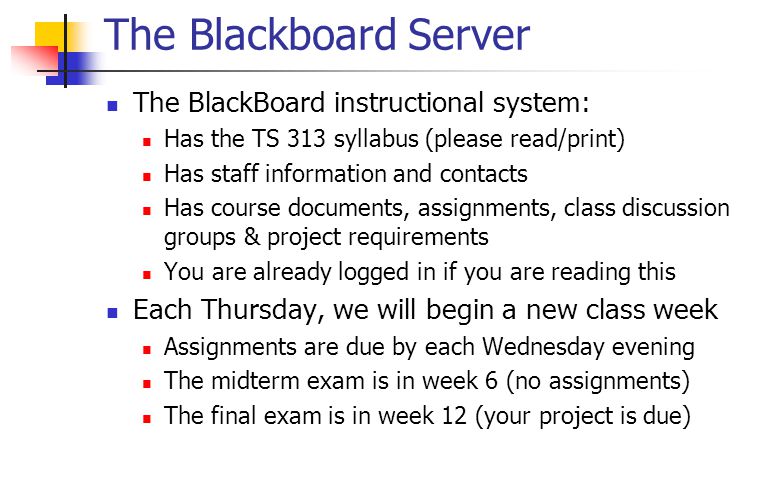The Blackboard Server The BlackBoard instructional system: Has the TS 313 syllabus (please read/print) Has staff information and contacts Has course documents, assignments, class discussion groups & project requirements You are already logged in if you are reading this Each Thursday, we will begin a new class week Assignments are due by each Wednesday evening The midterm exam is in week 6 (no assignments) The final exam is in week 12 (your project is due)