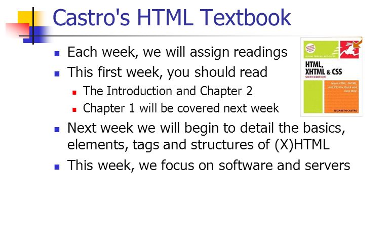 Castro s HTML Textbook Each week, we will assign readings This first week, you should read The Introduction and Chapter 2 Chapter 1 will be covered next week Next week we will begin to detail the basics, elements, tags and structures of (X)HTML This week, we focus on software and servers