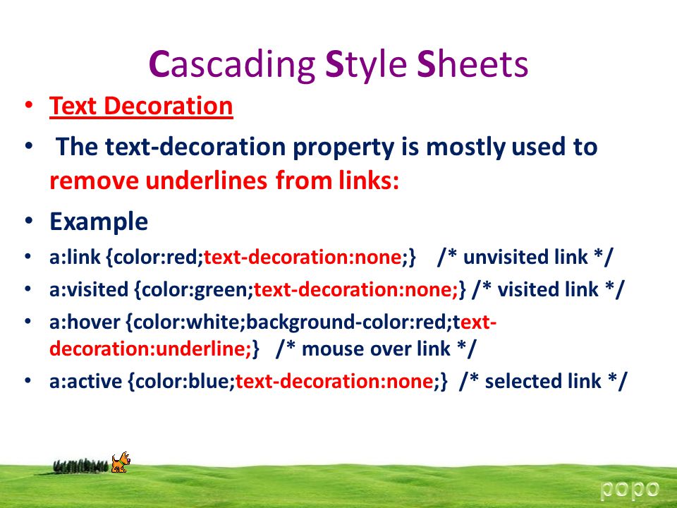 Cascading Style Sheets Text Decoration The text-decoration property is mostly used to remove underlines from links: Example a:link {color:red;text-decoration:none;} /* unvisited link */ a:visited {color:green;text-decoration:none;} /* visited link */ a:hover {color:white;background-color:red;text- decoration:underline;} /* mouse over link */ a:active {color:blue;text-decoration:none;} /* selected link */
