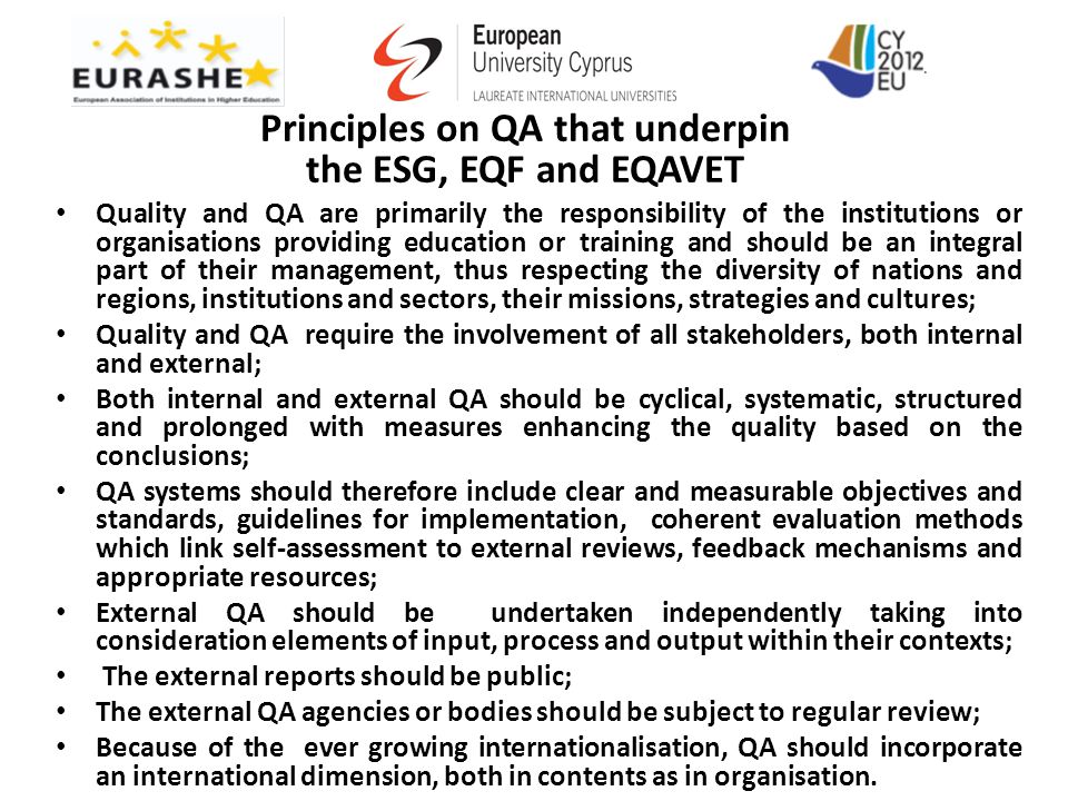 Principles on QA that underpin the ESG, EQF and EQAVET Quality and QA are primarily the responsibility of the institutions or organisations providing education or training and should be an integral part of their management, thus respecting the diversity of nations and regions, institutions and sectors, their missions, strategies and cultures; Quality and QA require the involvement of all stakeholders, both internal and external; Both internal and external QA should be cyclical, systematic, structured and prolonged with measures enhancing the quality based on the conclusions; QA systems should therefore include clear and measurable objectives and standards, guidelines for implementation, coherent evaluation methods which link self-assessment to external reviews, feedback mechanisms and appropriate resources; External QA should be undertaken independently taking into consideration elements of input, process and output within their contexts; The external reports should be public; The external QA agencies or bodies should be subject to regular review; Because of the ever growing internationalisation, QA should incorporate an international dimension, both in contents as in organisation.