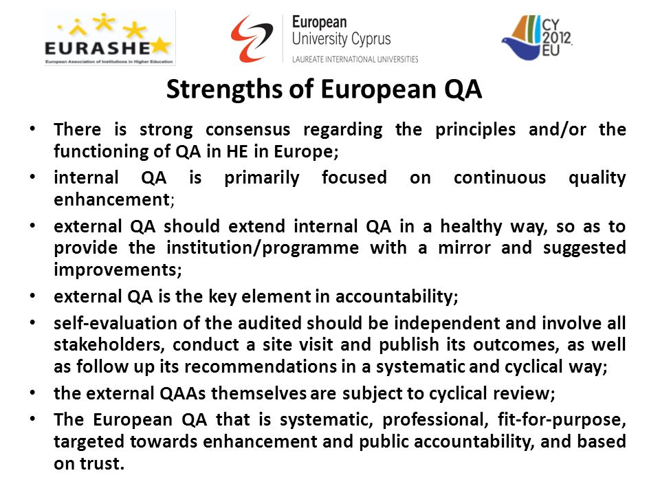 Strengths of European QA There is strong consensus regarding the principles and/or the functioning of QA in HE in Europe; internal QA is primarily focused on continuous quality enhancement; external QA should extend internal QA in a healthy way, so as to provide the institution/programme with a mirror and suggested improvements; external QA is the key element in accountability; self-evaluation of the audited should be independent and involve all stakeholders, conduct a site visit and publish its outcomes, as well as follow up its recommendations in a systematic and cyclical way; the external QAAs themselves are subject to cyclical review; The European QA that is systematic, professional, fit-for-purpose, targeted towards enhancement and public accountability, and based on trust.