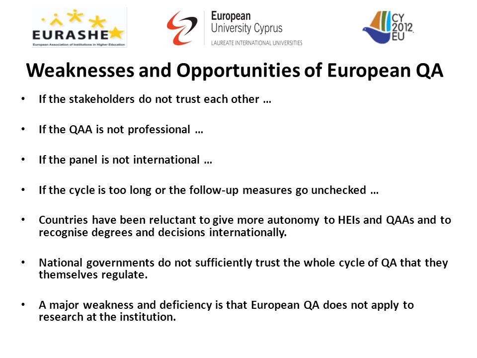 Weaknesses and Opportunities of European QA If the stakeholders do not trust each other … If the QAA is not professional … If the panel is not international … If the cycle is too long or the follow-up measures go unchecked … Countries have been reluctant to give more autonomy to HEIs and QAAs and to recognise degrees and decisions internationally.
