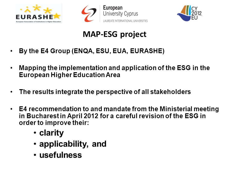 MAP-ESG project By the E4 Group (ENQA, ESU, EUA, EURASHE) Mapping the implementation and application of the ESG in the European Higher Education Area The results integrate the perspective of all stakeholders E4 recommendation to and mandate from the Ministerial meeting in Bucharest in April 2012 for a careful revision of the ESG in order to improve their: clarity applicability, and usefulness