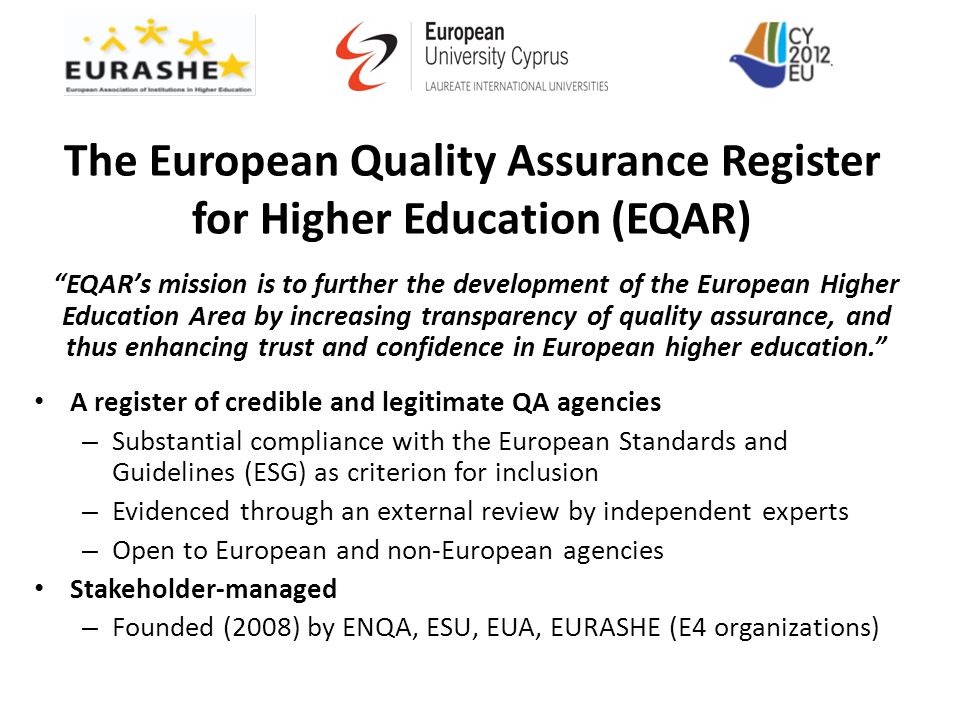 The European Quality Assurance Register for Higher Education (EQAR) EQAR’s mission is to further the development of the European Higher Education Area by increasing transparency of quality assurance, and thus enhancing trust and confidence in European higher education. A register of credible and legitimate QA agencies – Substantial compliance with the European Standards and Guidelines (ESG) as criterion for inclusion – Evidenced through an external review by independent experts – Open to European and non-European agencies Stakeholder-managed – Founded (2008) by ENQA, ESU, EUA, EURASHE (E4 organizations)