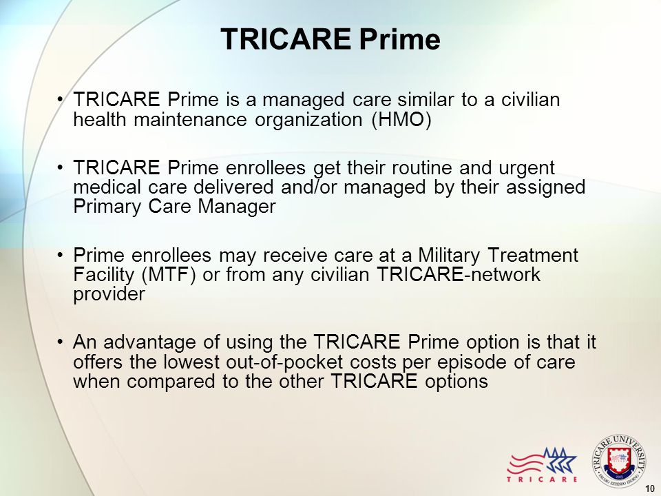 10 TRICARE Prime TRICARE Prime is a managed care similar to a civilian health maintenance organization (HMO) TRICARE Prime enrollees get their routine and urgent medical care delivered and/or managed by their assigned Primary Care Manager Prime enrollees may receive care at a Military Treatment Facility (MTF) or from any civilian TRICARE-network provider An advantage of using the TRICARE Prime option is that it offers the lowest out-of-pocket costs per episode of care when compared to the other TRICARE options
