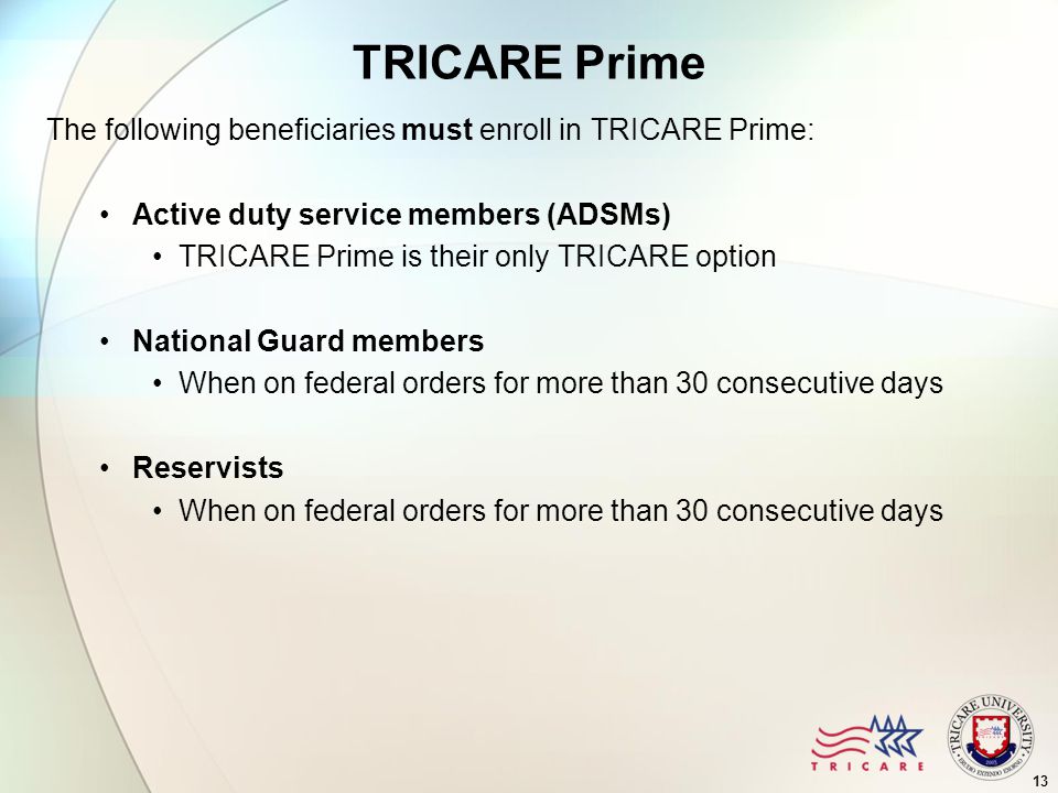 13 TRICARE Prime The following beneficiaries must enroll in TRICARE Prime: Active duty service members (ADSMs) TRICARE Prime is their only TRICARE option National Guard members When on federal orders for more than 30 consecutive days Reservists When on federal orders for more than 30 consecutive days