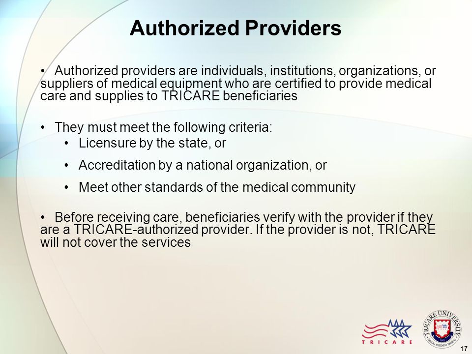 17 Authorized Providers Authorized providers are individuals, institutions, organizations, or suppliers of medical equipment who are certified to provide medical care and supplies to TRICARE beneficiaries They must meet the following criteria: Licensure by the state, or Accreditation by a national organization, or Meet other standards of the medical community Before receiving care, beneficiaries verify with the provider if they are a TRICARE-authorized provider.