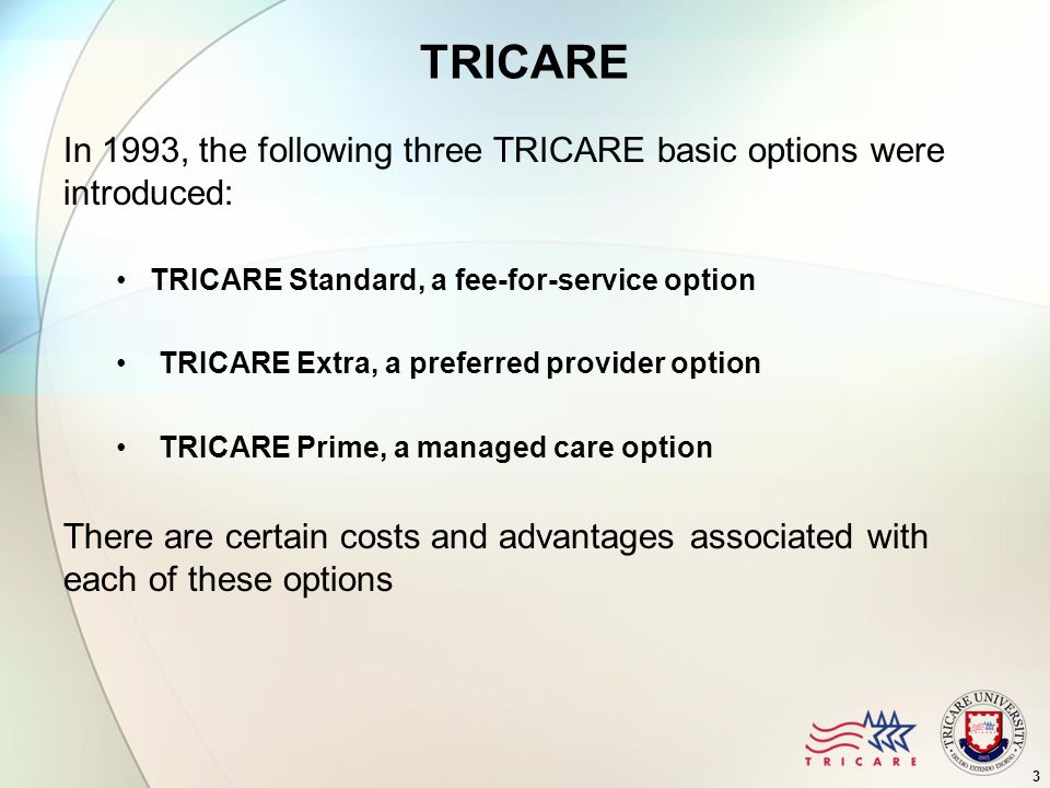 3 TRICARE In 1993, the following three TRICARE basic options were introduced: TRICARE Standard, a fee-for-service option TRICARE Extra, a preferred provider option TRICARE Prime, a managed care option There are certain costs and advantages associated with each of these options