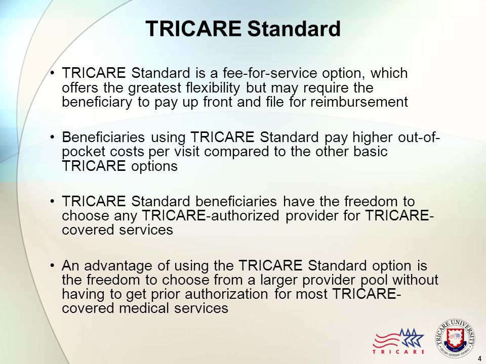 4 TRICARE Standard TRICARE Standard is a fee-for-service option, which offers the greatest flexibility but may require the beneficiary to pay up front and file for reimbursement Beneficiaries using TRICARE Standard pay higher out-of- pocket costs per visit compared to the other basic TRICARE options TRICARE Standard beneficiaries have the freedom to choose any TRICARE-authorized provider for TRICARE- covered services An advantage of using the TRICARE Standard option is the freedom to choose from a larger provider pool without having to get prior authorization for most TRICARE- covered medical services