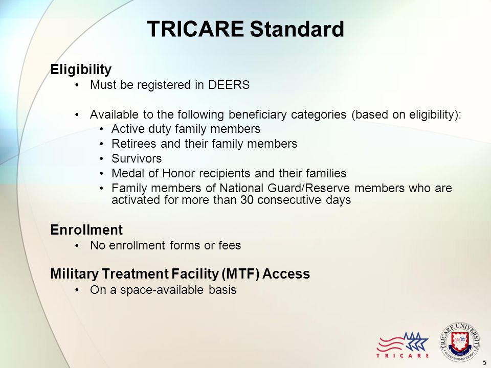 5 TRICARE Standard Eligibility Must be registered in DEERS Available to the following beneficiary categories (based on eligibility): Active duty family members Retirees and their family members Survivors Medal of Honor recipients and their families Family members of National Guard/Reserve members who are activated for more than 30 consecutive days Enrollment No enrollment forms or fees Military Treatment Facility (MTF) Access On a space-available basis