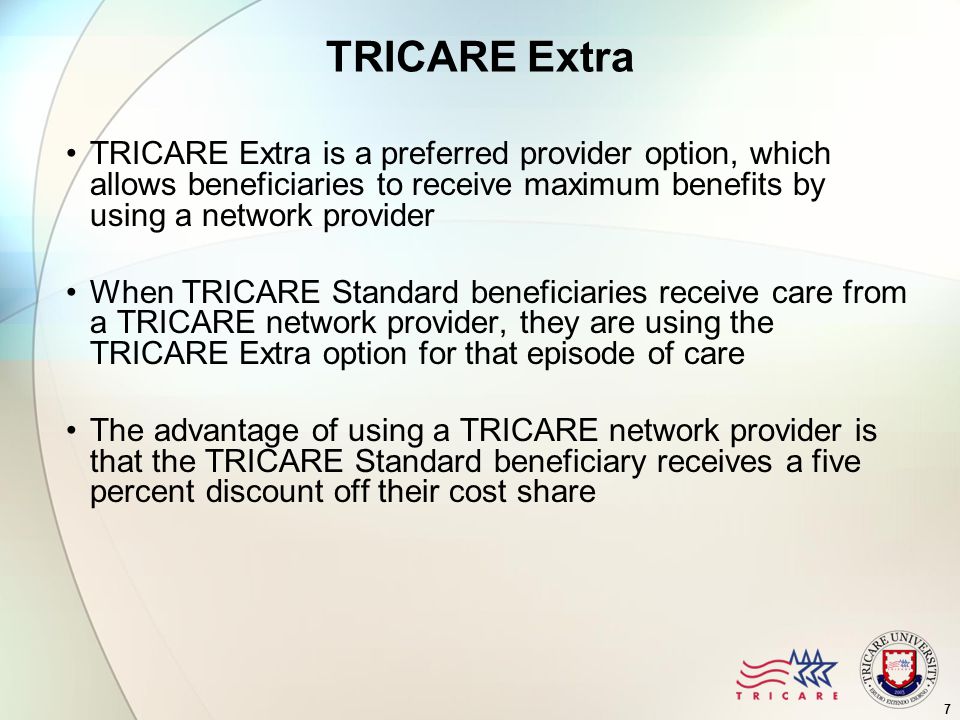 7 TRICARE Extra TRICARE Extra is a preferred provider option, which allows beneficiaries to receive maximum benefits by using a network provider When TRICARE Standard beneficiaries receive care from a TRICARE network provider, they are using the TRICARE Extra option for that episode of care The advantage of using a TRICARE network provider is that the TRICARE Standard beneficiary receives a five percent discount off their cost share