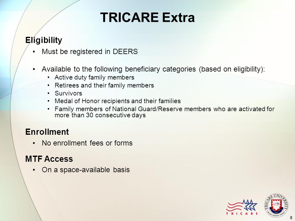 8 TRICARE Extra Eligibility Must be registered in DEERS Available to the following beneficiary categories (based on eligibility): Active duty family members Retirees and their family members Survivors Medal of Honor recipients and their families Family members of National Guard/Reserve members who are activated for more than 30 consecutive days Enrollment No enrollment fees or forms MTF Access On a space-available basis