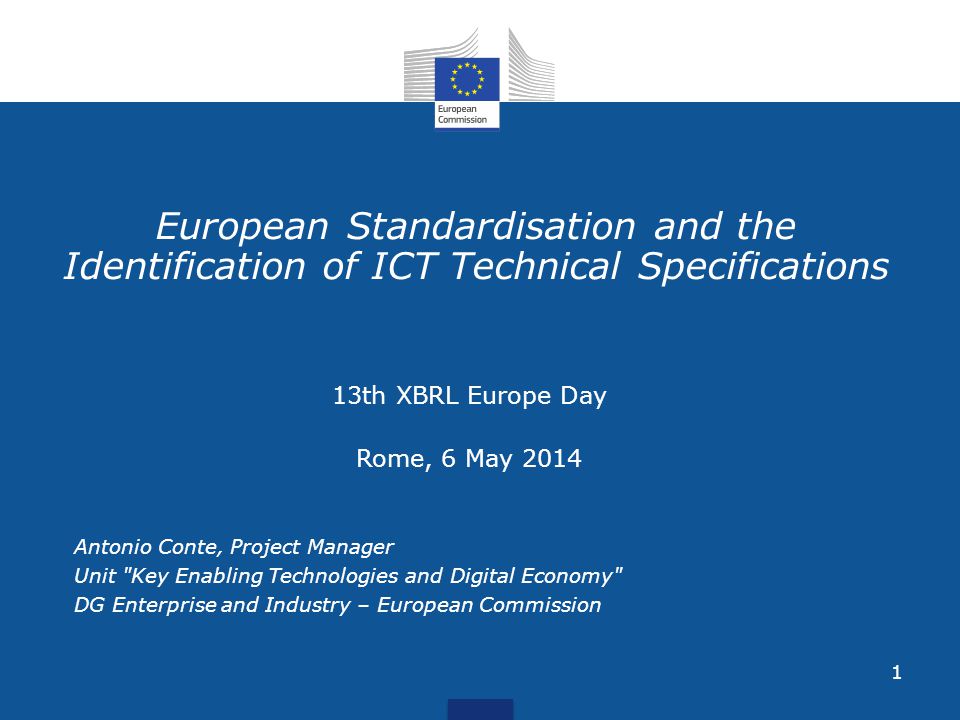 1 European Standardisation and the Identification of ICT Technical Specifications 13th XBRL Europe Day Rome, 6 May 2014 Antonio Conte, Project Manager Unit Key Enabling Technologies and Digital Economy DG Enterprise and Industry – European Commission