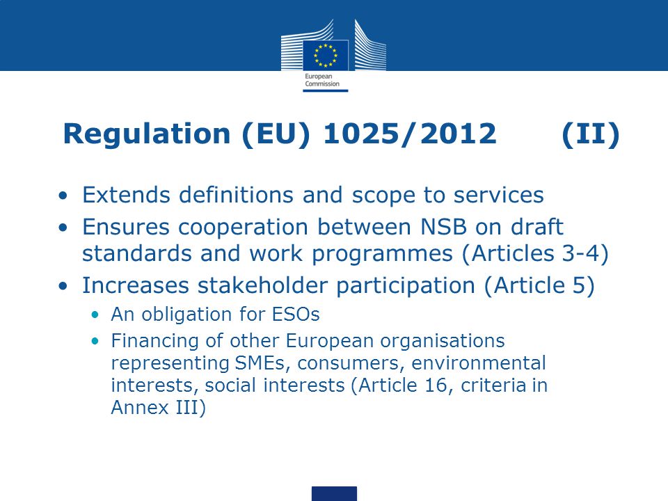 Regulation (EU) 1025/2012 (II) Extends definitions and scope to services Ensures cooperation between NSB on draft standards and work programmes (Articles 3-4) Increases stakeholder participation (Article 5) An obligation for ESOs Financing of other European organisations representing SMEs, consumers, environmental interests, social interests (Article 16, criteria in Annex III)