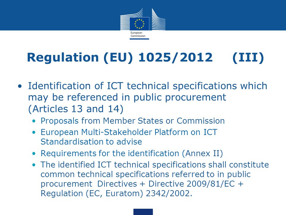 Regulation (EU) 1025/2012 (III) Identification of ICT technical specifications which may be referenced in public procurement (Articles 13 and 14) Proposals from Member States or Commission European Multi-Stakeholder Platform on ICT Standardisation to advise Requirements for the identification (Annex II) The identified ICT technical specifications shall constitute common technical specifications referred to in public procurement Directives + Directive 2009/81/EC + Regulation (EC, Euratom) 2342/2002.