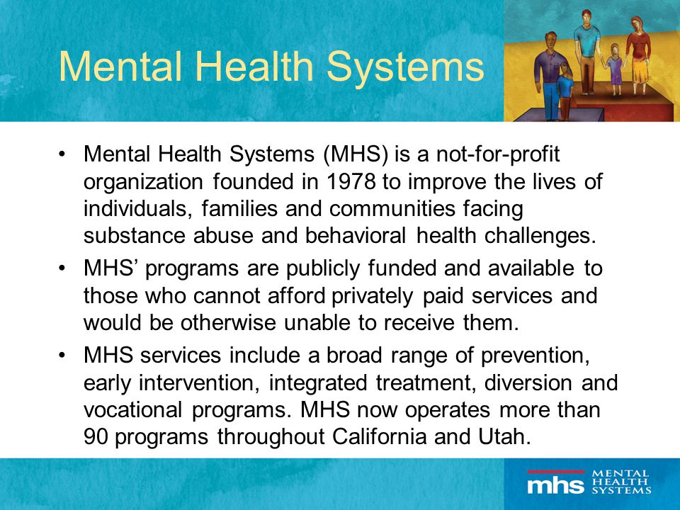 Mental Health Systems Mental Health Systems (MHS) is a not-for-profit organization founded in 1978 to improve the lives of individuals, families and communities facing substance abuse and behavioral health challenges.