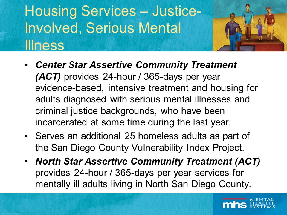 Housing Services – Justice- Involved, Serious Mental Illness Center Star Assertive Community Treatment (ACT) provides 24-hour / 365-days per year evidence-based, intensive treatment and housing for adults diagnosed with serious mental illnesses and criminal justice backgrounds, who have been incarcerated at some time during the last year.