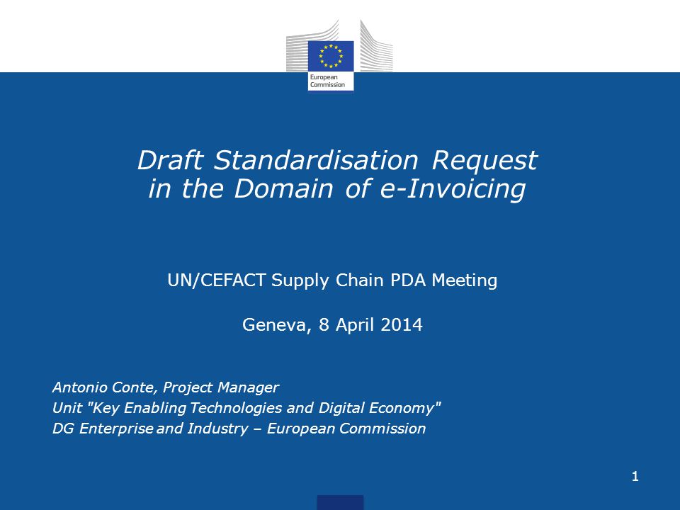 1 Draft Standardisation Request in the Domain of e-Invoicing UN/CEFACT Supply Chain PDA Meeting Geneva, 8 April 2014 Antonio Conte, Project Manager Unit Key Enabling Technologies and Digital Economy DG Enterprise and Industry – European Commission
