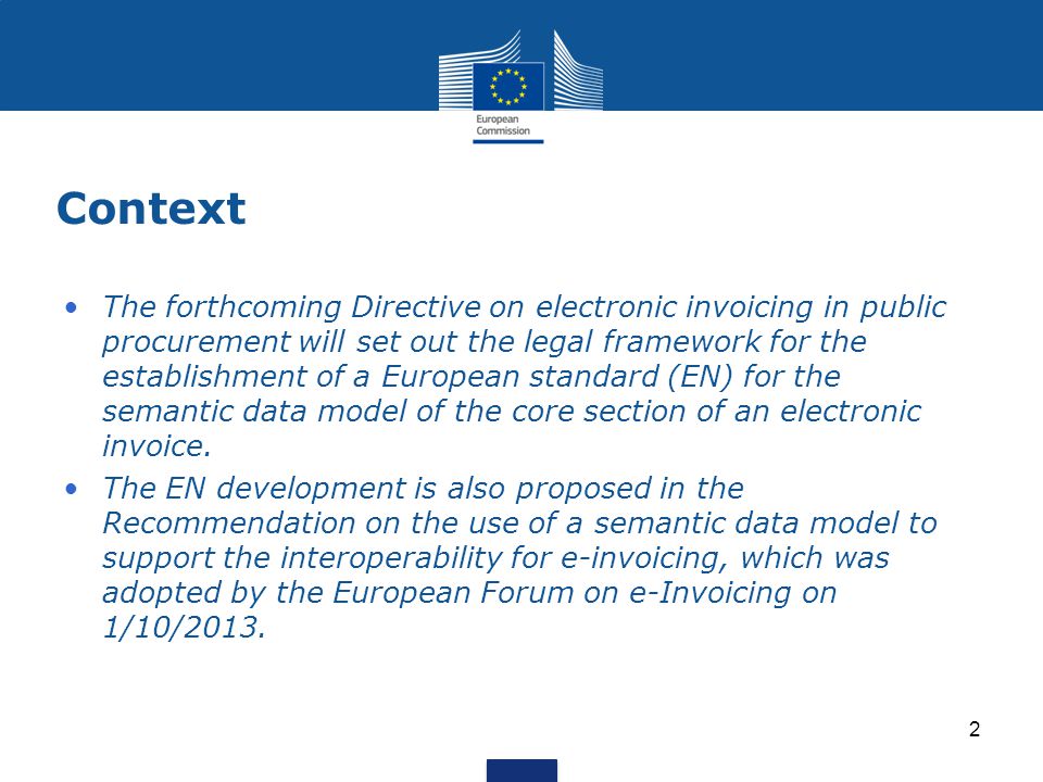 Context The forthcoming Directive on electronic invoicing in public procurement will set out the legal framework for the establishment of a European standard (EN) for the semantic data model of the core section of an electronic invoice.