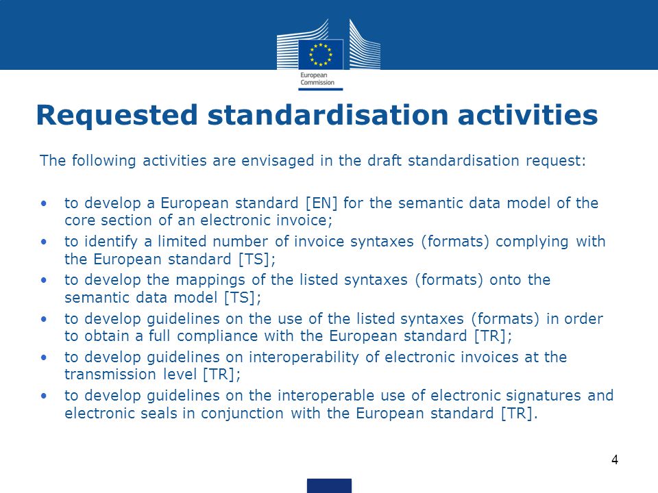 Requested standardisation activities The following activities are envisaged in the draft standardisation request: to develop a European standard [EN] for the semantic data model of the core section of an electronic invoice; to identify a limited number of invoice syntaxes (formats) complying with the European standard [TS]; to develop the mappings of the listed syntaxes (formats) onto the semantic data model [TS]; to develop guidelines on the use of the listed syntaxes (formats) in order to obtain a full compliance with the European standard [TR]; to develop guidelines on interoperability of electronic invoices at the transmission level [TR]; to develop guidelines on the interoperable use of electronic signatures and electronic seals in conjunction with the European standard [TR].