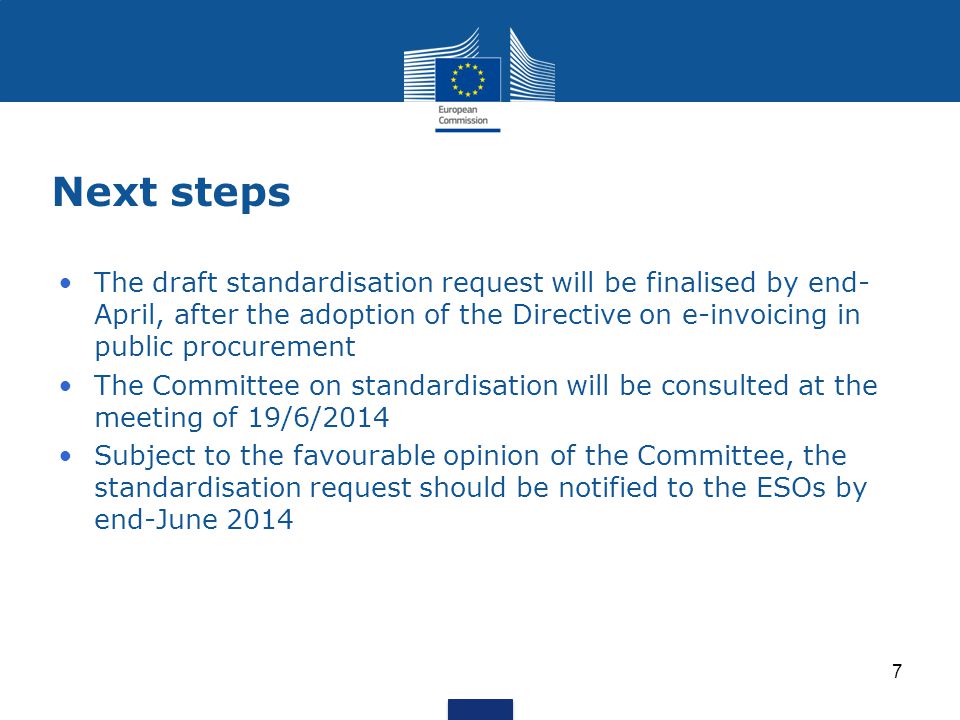 Next steps The draft standardisation request will be finalised by end- April, after the adoption of the Directive on e-invoicing in public procurement The Committee on standardisation will be consulted at the meeting of 19/6/2014 Subject to the favourable opinion of the Committee, the standardisation request should be notified to the ESOs by end-June