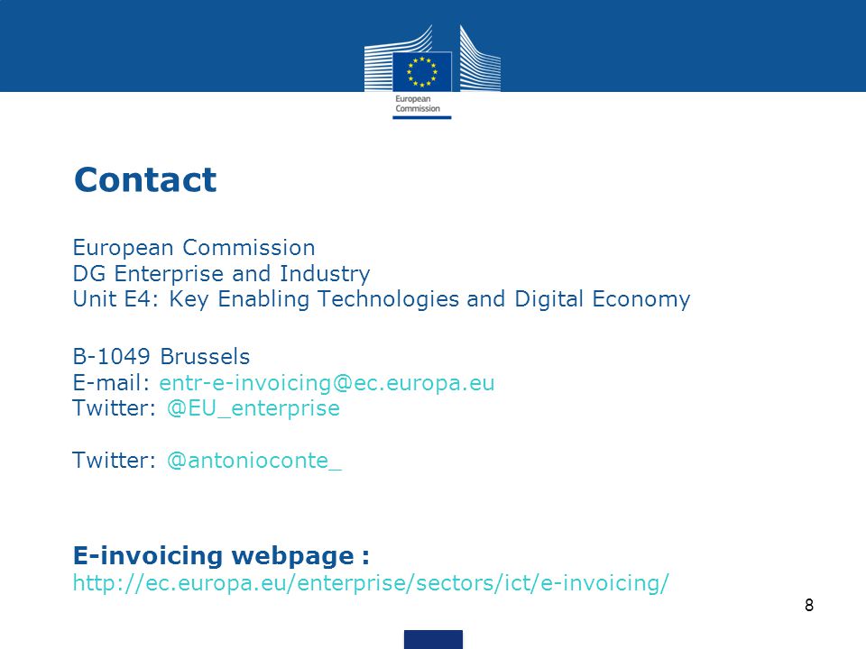 8 Contact European Commission DG Enterprise and Industry Unit E4: Key Enabling Technologies and Digital Economyy Enabling Techno B-1049 Brussels    E-invoicing webpage :