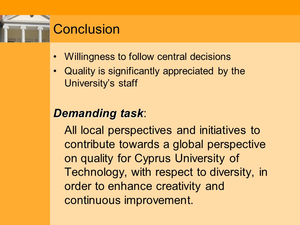 Conclusion Willingness to follow central decisions Quality is significantly appreciated by the University’s staff Demanding task Demanding task: All local perspectives and initiatives to contribute towards a global perspective on quality for Cyprus University of Technology, with respect to diversity, in order to enhance creativity and continuous improvement.