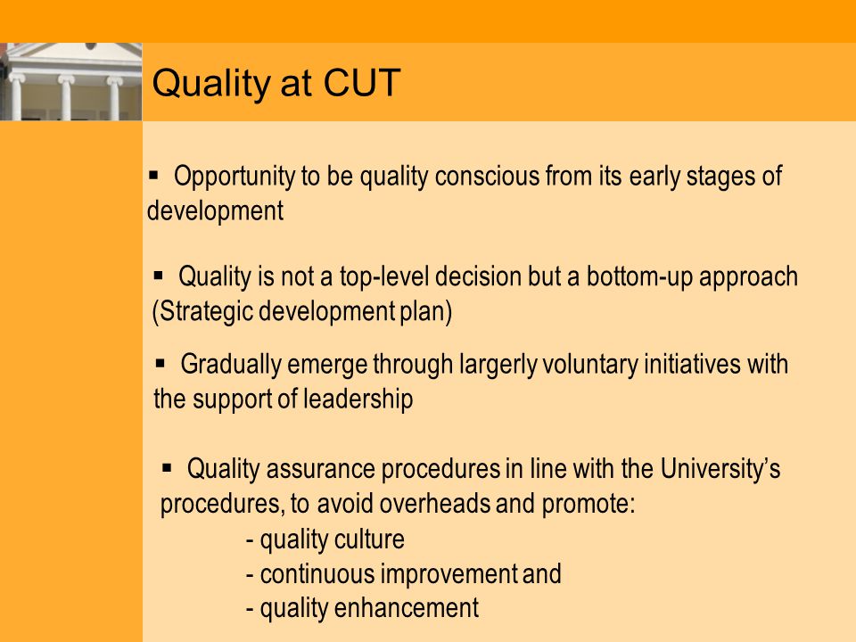 Quality at CUT  Opportunity to be quality conscious from its early stages of development  Quality is not a top-level decision but a bottom-up approach (Strategic development plan)  Gradually emerge through largerly voluntary initiatives with the support of leadership  Quality assurance procedures in line with the University’s procedures, to avoid overheads and promote: - quality culture - continuous improvement and - quality enhancement