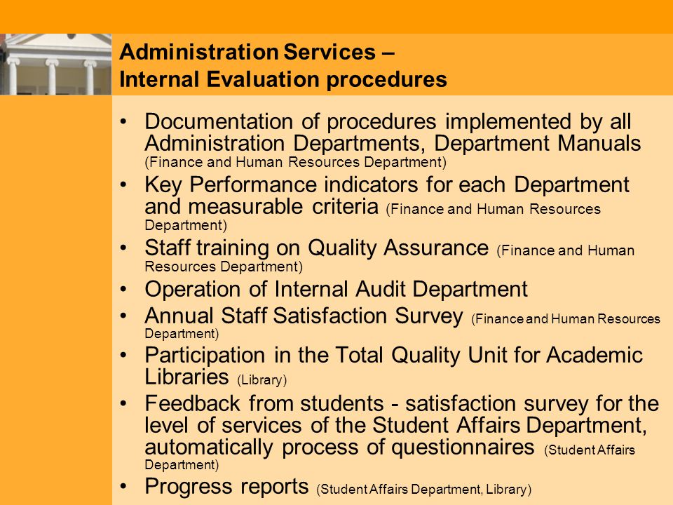 Administration Services – Internal Evaluation procedures Documentation of procedures implemented by all Administration Departments, Department Manuals (Finance and Human Resources Department) Key Performance indicators for each Department and measurable criteria (Finance and Human Resources Department) Staff training on Quality Assurance (Finance and Human Resources Department) Operation of Internal Audit Department Annual Staff Satisfaction Survey (Finance and Human Resources Department) Participation in the Total Quality Unit for Academic Libraries (Library) Feedback from students - satisfaction survey for the level of services of the Student Affairs Department, automatically process of questionnaires (Student Affairs Department) Progress reports (Student Affairs Department, Library)