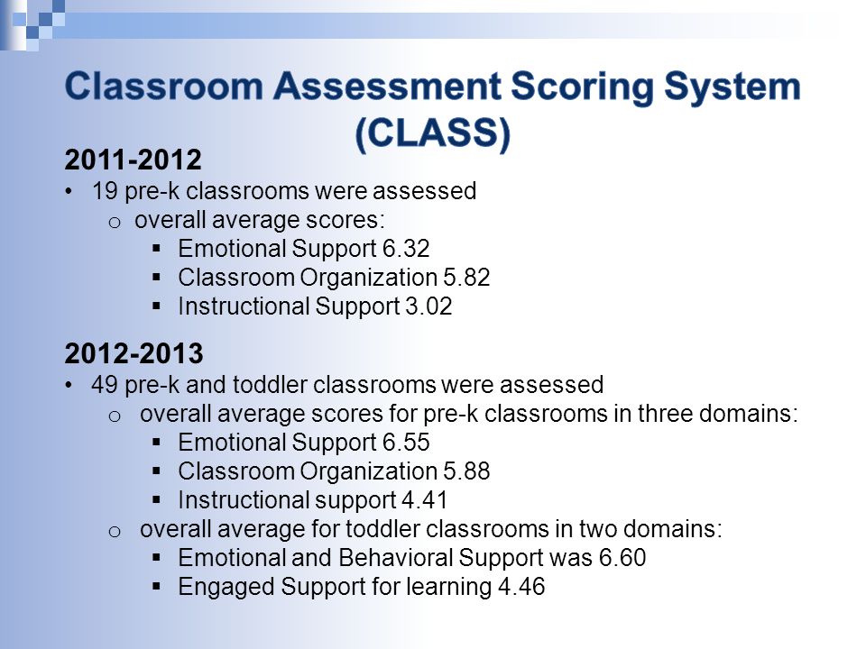 pre-k classrooms were assessed o overall average scores:  Emotional Support 6.32  Classroom Organization 5.82  Instructional Support pre-k and toddler classrooms were assessed o overall average scores for pre-k classrooms in three domains:  Emotional Support 6.55  Classroom Organization 5.88  Instructional support 4.41 o overall average for toddler classrooms in two domains:  Emotional and Behavioral Support was 6.60  Engaged Support for learning 4.46