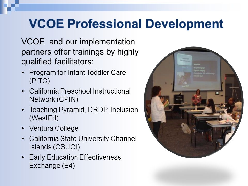 VCOE and our implementation partners offer trainings by highly qualified facilitators: Program for Infant Toddler Care (PITC) California Preschool Instructional Network (CPIN) Teaching Pyramid, DRDP, Inclusion (WestEd) Ventura College California State University Channel Islands (CSUCI) Early Education Effectiveness Exchange (E4)