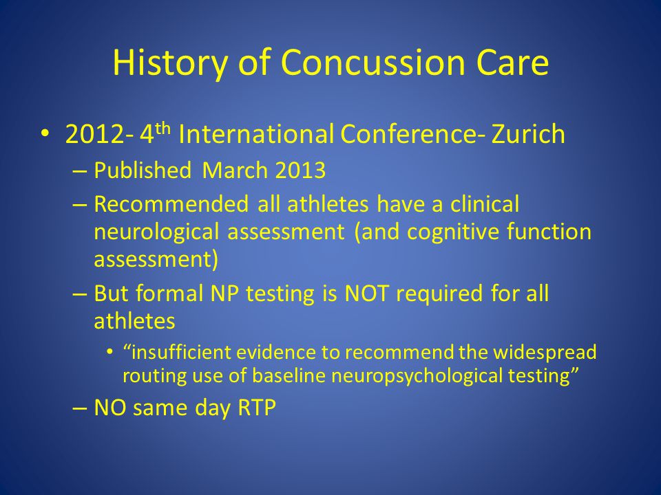 History of Concussion Care th International Conference- Zurich – Published March 2013 – Recommended all athletes have a clinical neurological assessment (and cognitive function assessment) – But formal NP testing is NOT required for all athletes insufficient evidence to recommend the widespread routing use of baseline neuropsychological testing – NO same day RTP