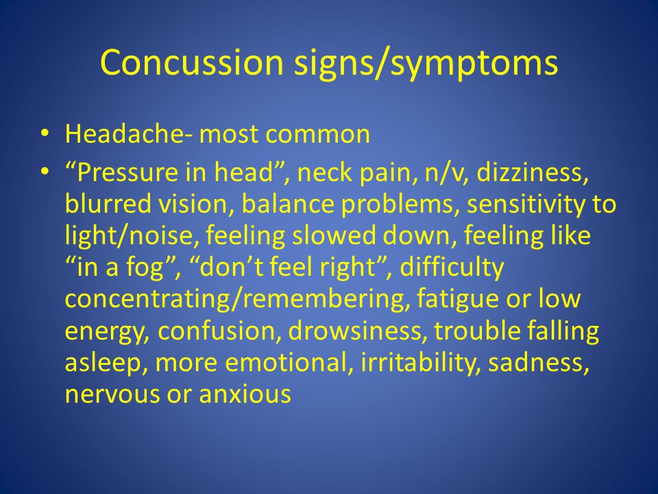 Concussion signs/symptoms Headache- most common Pressure in head , neck pain, n/v, dizziness, blurred vision, balance problems, sensitivity to light/noise, feeling slowed down, feeling like in a fog , don’t feel right , difficulty concentrating/remembering, fatigue or low energy, confusion, drowsiness, trouble falling asleep, more emotional, irritability, sadness, nervous or anxious