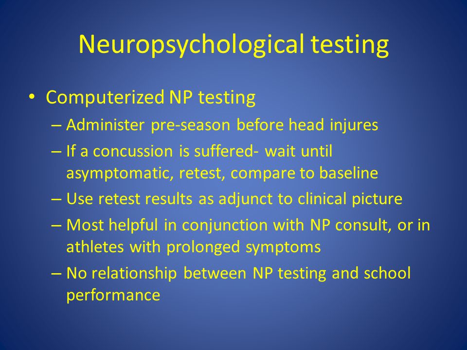 Neuropsychological testing Computerized NP testing – Administer pre-season before head injures – If a concussion is suffered- wait until asymptomatic, retest, compare to baseline – Use retest results as adjunct to clinical picture – Most helpful in conjunction with NP consult, or in athletes with prolonged symptoms – No relationship between NP testing and school performance