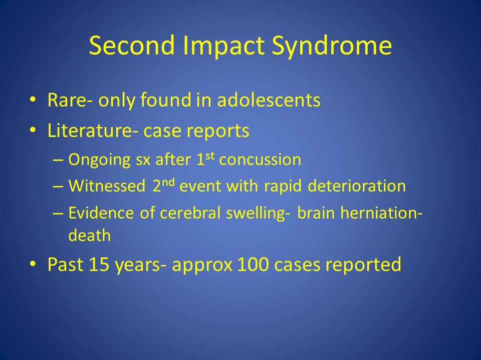 Second Impact Syndrome Rare- only found in adolescents Literature- case reports – Ongoing sx after 1 st concussion – Witnessed 2 nd event with rapid deterioration – Evidence of cerebral swelling- brain herniation- death Past 15 years- approx 100 cases reported
