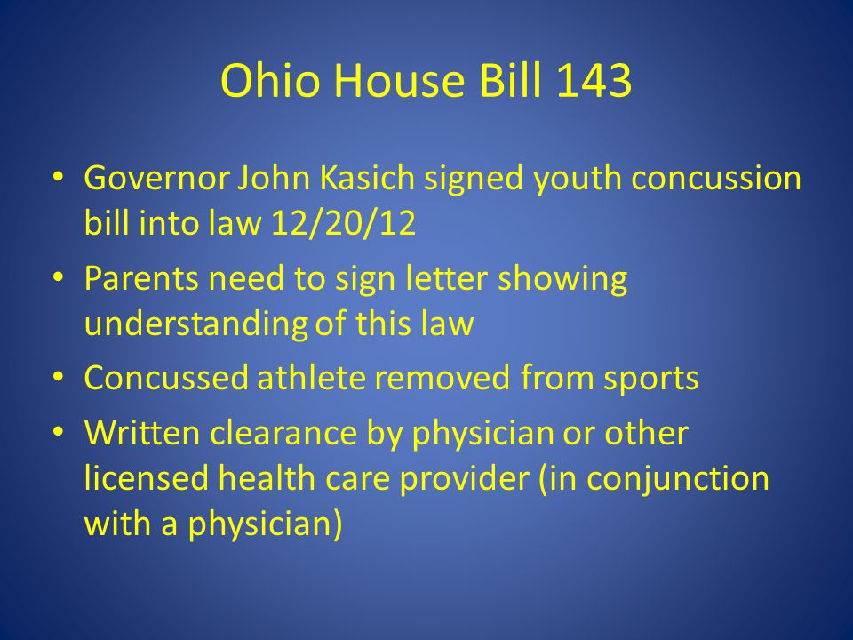 Ohio House Bill 143 Governor John Kasich signed youth concussion bill into law 12/20/12 Parents need to sign letter showing understanding of this law Concussed athlete removed from sports Written clearance by physician or other licensed health care provider (in conjunction with a physician)