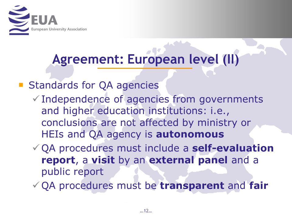 …12… Agreement: European level (II) Standards for QA agencies Independence of agencies from governments and higher education institutions: i.e., conclusions are not affected by ministry or HEIs and QA agency is autonomous QA procedures must include a self-evaluation report, a visit by an external panel and a public report QA procedures must be transparent and fair