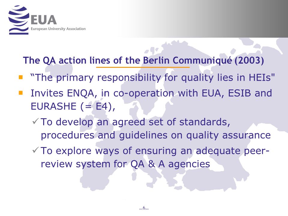 …6… The QA action lines of the Berlin Communiqué (2003) The primary responsibility for quality lies in HEIs Invites ENQA, in co-operation with EUA, ESIB and EURASHE (= E4), To develop an agreed set of standards, procedures and guidelines on quality assurance To explore ways of ensuring an adequate peer- review system for QA & A agencies