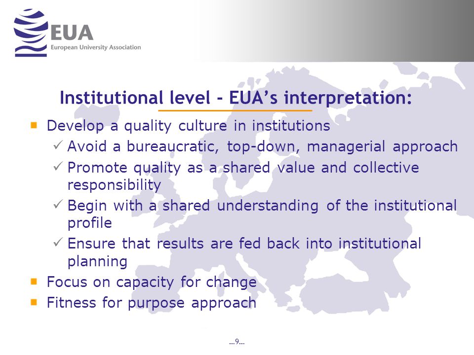 …9… Institutional level - EUA’s interpretation: Develop a quality culture in institutions Avoid a bureaucratic, top-down, managerial approach Promote quality as a shared value and collective responsibility Begin with a shared understanding of the institutional profile Ensure that results are fed back into institutional planning Focus on capacity for change Fitness for purpose approach